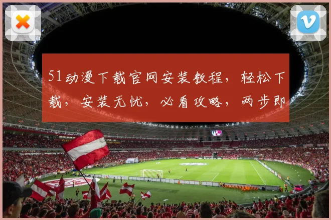 51动漫下载官网安装教程，轻松下载，安装无忧，必看攻略，两步即可
